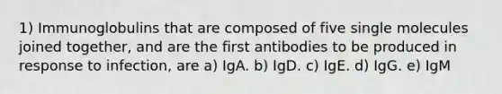 1) Immunoglobulins that are composed of five single molecules joined together, and are the first antibodies to be produced in response to infection, are a) IgA. b) IgD. c) IgE. d) IgG. e) IgM