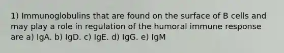 1) Immunoglobulins that are found on the surface of B cells and may play a role in regulation of the humoral immune response are a) IgA. b) IgD. c) IgE. d) IgG. e) IgM