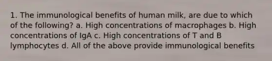 1. The immunological benefits of human milk, are due to which of the following? a. High concentrations of macrophages b. High concentrations of IgA c. High concentrations of T and B lymphocytes d. All of the above provide immunological benefits