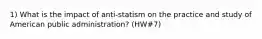 1) What is the impact of anti-statism on the practice and study of American public administration? (HW#7)