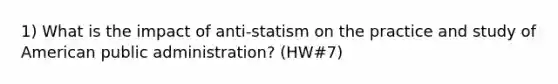 1) What is the impact of anti-statism on the practice and study of American public administration? (HW#7)