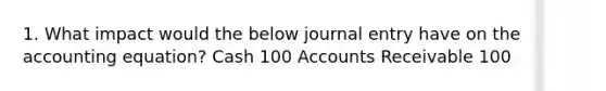 1. What impact would the below journal entry have on the accounting equation? Cash 100 Accounts Receivable 100