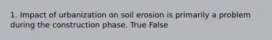 1. Impact of urbanization on soil erosion is primarily a problem during the construction phase. True False