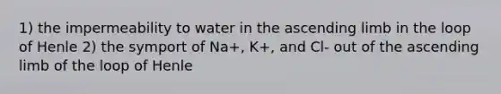 1) the impermeability to water in the ascending limb in the loop of Henle 2) the symport of Na+, K+, and Cl- out of the ascending limb of the loop of Henle