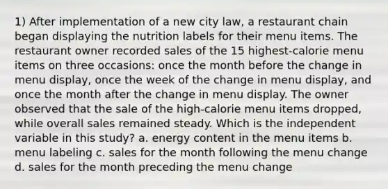 1) After implementation of a new city law, a restaurant chain began displaying the nutrition labels for their menu items. The restaurant owner recorded sales of the 15 highest-calorie menu items on three occasions: once the month before the change in menu display, once the week of the change in menu display, and once the month after the change in menu display. The owner observed that the sale of the high-calorie menu items dropped, while overall sales remained steady. Which is the independent variable in this study? a. energy content in the menu items b. menu labeling c. sales for the month following the menu change d. sales for the month preceding the menu change