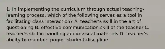 1. In implementing the curriculum through actual teaching-learning process, which of the following serves as a tool in facilitating class interaction? A. teacher's skill in the art of questioning B. effective communication skill of the teacher C. teacher's skill in handling audio-visual materials D. teacher's ability to maintain proper student-discipline