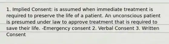 1. Implied Consent: is assumed when immediate treatment is required to preserve the life of a patient. An unconscious patient is presumed under law to approve treatment that is required to save their life. -Emergency consent 2. Verbal Consent 3. Written Consent