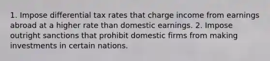 1. Impose differential tax rates that charge income from earnings abroad at a higher rate than domestic earnings. 2. Impose outright sanctions that prohibit domestic firms from making investments in certain nations.