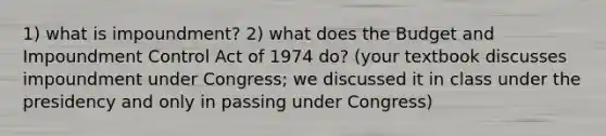 1) what is impoundment? 2) what does the Budget and Impoundment Control Act of 1974 do? (your textbook discusses impoundment under Congress; we discussed it in class under the presidency and only in passing under Congress)