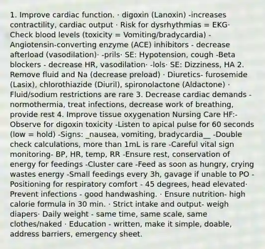 1. Improve cardiac function. ​· digoxin (Lanoxin) -increases contractility, cardiac output​ · Risk for dysrhythmias = EKG​· Check blood levels (toxicity = Vomiting/bradycardia)​ -Angiotensin-converting enzyme (ACE) inhibitors - decrease afterload (vasodilation)​· -prils​· SE: Hypotension, cough​ -Beta blockers - decrease HR, vasodilation​· -lols​· SE: Dizziness, HA ​2. Remove fluid and Na (decrease preload)​ · Diuretics- furosemide (Lasix), chlorothiazide (Diuril), spironolactone (Aldactone) ​· Fluid/sodium restrictions are rare​ 3. Decrease cardiac demands - normothermia, treat infections, decrease work of breathing, provide rest​ 4. Improve tissue oxygenation Nursing Care HF:- Observe for digoxin toxicity​ -Listen to apical pulse for 60 seconds (low = hold)​ -Signs: _nausea, vomiting, bradycardia__​ -Double check calculations, more than 1mL is rare​ -Careful vital sign monitoring- BP, HR, temp, RR​ -Ensure rest, conservation of energy for feedings ​-Cluster care ​-Feed as soon as hungry, crying wastes energy ​-Small feedings every 3h, gavage if unable to PO​ -Positioning for respiratory comfort - 45 degrees, head elevated​· Prevent infections - good handwashing​. · Ensure nutrition- high calorie formula in 30 min​. · Strict intake and output- weigh diapers​· Daily weight - same time, same scale, same clothes/naked ​· Education - written, make it simple, doable, address barriers, emergency sheet.