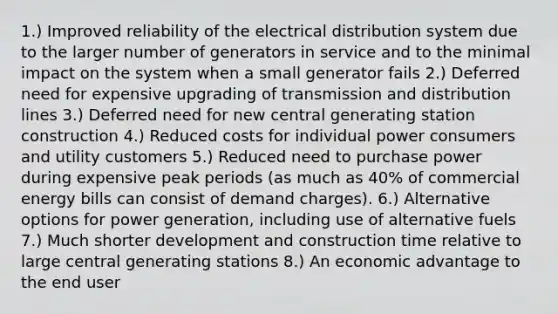 1.) Improved reliability of the electrical distribution system due to the larger number of generators in service and to the minimal impact on the system when a small generator fails 2.) Deferred need for expensive upgrading of transmission and distribution lines 3.) Deferred need for new central generating station construction 4.) Reduced costs for individual power consumers and utility customers 5.) Reduced need to purchase power during expensive peak periods (as much as 40% of commercial energy bills can consist of demand charges). 6.) Alternative options for power generation, including use of alternative fuels 7.) Much shorter development and construction time relative to large central generating stations 8.) An economic advantage to the end user