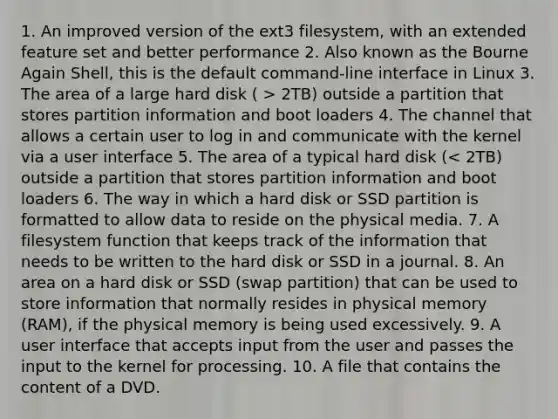 1. An improved version of the ext3 filesystem, with an extended feature set and better performance​ ​2. Also known as the Bourne Again Shell, this is the default command-line interface in Linux ​3. The area of a large hard disk ( > 2TB) outside a partition that stores partition information and boot loaders 4. The channel that allows a certain user to log in and communicate with the kernel via a user interface​ ​5. The area of a typical hard disk (< 2TB) outside a partition that stores partition information and boot loaders ​6. The way in which a hard disk or SSD partition is formatted to allow data to reside on the physical media. ​7. A filesystem function that keeps track of the information that needs to be written to the hard disk or SSD in a journal. ​8. An area on a hard disk or SSD (swap partition) that can be used to store information that normally resides in physical memory (RAM), if the physical memory is being used excessively. ​9. A user interface that accepts input from the user and passes the input to the kernel for processing. ​10. A file that contains the content of a DVD.