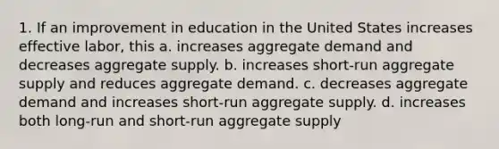 1. If an improvement in education in the United States increases effective labor, this a. increases aggregate demand and decreases aggregate supply. b. increases short‐run aggregate supply and reduces aggregate demand. c. decreases aggregate demand and increases short‐run aggregate supply. d. increases both long‐run and short‐run aggregate supply