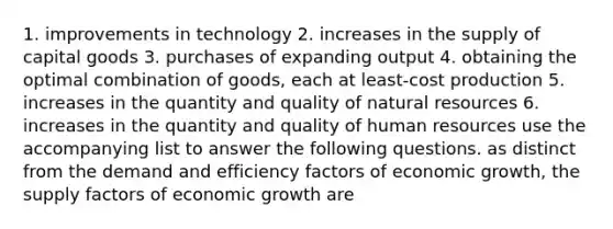 1. improvements in technology 2. increases in the supply of capital goods 3. purchases of expanding output 4. obtaining the optimal combination of goods, each at least-cost production 5. increases in the quantity and quality of natural resources 6. increases in the quantity and quality of human resources use the accompanying list to answer the following questions. as distinct from the demand and efficiency factors of economic growth, the supply factors of economic growth are