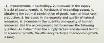 . 1. Improvements in technology. 2. Increases in the supply (stock) of capital goods. 3. Purchases of expanding output. 4. Obtaining the optimal combination of goods, each at least-cost production. 5. Increases in the quantity and quality of natural resources. 6. Increases in the quantity and quality of human resources. Use the accompanying list to answer the following question. As distinct from the supply factors and demand factor of economic growth, the efficiency factor(s) of economic growth is (are)