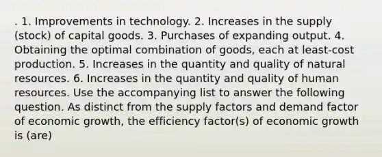 . 1. Improvements in technology. 2. Increases in the supply (stock) of capital goods. 3. Purchases of expanding output. 4. Obtaining the optimal combination of goods, each at least-cost production. 5. Increases in the quantity and quality of natural resources. 6. Increases in the quantity and quality of human resources. Use the accompanying list to answer the following question. As distinct from the supply factors and demand factor of economic growth, the efficiency factor(s) of economic growth is (are)