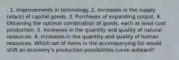 . 1. Improvements in technology. 2. Increases in the supply (stock) of capital goods. 3. Purchases of expanding output. 4. Obtaining the optimal combination of goods, each at least-cost production. 5. Increases in the quantity and quality of natural resources. 6. Increases in the quantity and quality of human resources. Which set of items in the accompanying list would shift an economy's production possibilities curve outward?