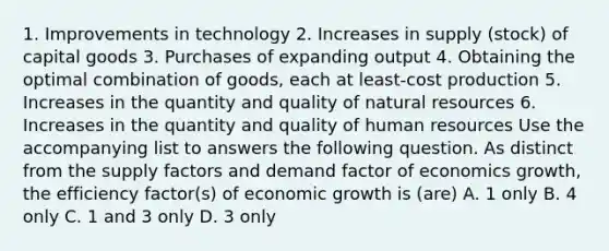 1. Improvements in technology 2. Increases in supply (stock) of capital goods 3. Purchases of expanding output 4. Obtaining the optimal combination of goods, each at least-cost production 5. Increases in the quantity and quality of natural resources 6. Increases in the quantity and quality of human resources Use the accompanying list to answers the following question. As distinct from the supply factors and demand factor of economics growth, the efficiency factor(s) of economic growth is (are) A. 1 only B. 4 only C. 1 and 3 only D. 3 only