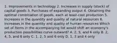 1. Improvements in technology 2. Increases in supply (stock) of capital goods 3. Purchases of expanding output 4. Obtaining the optimal combination of goods, each at least-cost production 5. Increases in the quantity and quality of natural resources 6. Increases in the quantity and quality of human resources Which set of items in the accompanying list would shift an economy's production possibilities curve outward? A. 2, 5, and 6 only B. 2, 4, 5, and 6 only C. 1, 2, 5 and 6 only D. 1, 3 and 4 only