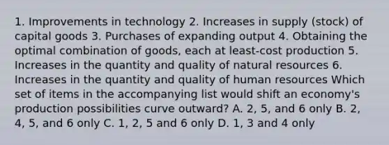 1. Improvements in technology 2. Increases in supply (stock) of capital goods 3. Purchases of expanding output 4. Obtaining the optimal combination of goods, each at least-cost production 5. Increases in the quantity and quality of natural resources 6. Increases in the quantity and quality of human resources Which set of items in the accompanying list would shift an economy's production possibilities curve outward? A. 2, 5, and 6 only B. 2, 4, 5, and 6 only C. 1, 2, 5 and 6 only D. 1, 3 and 4 only