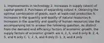 1. Improvements in technology 2. Increases in supply (stock) of capital goods 3. Purchases of expanding output 4. Obtaining the optimal combination of goods, each at least-cost production 5. Increases in the quantity and quality of natural resources 6. Increases in the quantity and quality of human resources Use the accompanying list to answer the following question. As distinct from the demand and efficiency factors of economic growth, the supply factors of economic growth are A. 2, 5, and 6 only B. 2, 4, 5, and 6 only C. 1, 2, 5, and 6 only D. 1, 3, and 4 only