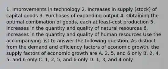 1. Improvements in technology 2. Increases in supply (stock) of capital goods 3. Purchases of expanding output 4. Obtaining the optimal combination of goods, each at least-cost production 5. Increases in the quantity and quality of natural resources 6. Increases in the quantity and quality of human resources Use the accompanying list to answer the following question. As distinct from the demand and efficiency factors of economic growth, the supply factors of economic growth are A. 2, 5, and 6 only B. 2, 4, 5, and 6 only C. 1, 2, 5, and 6 only D. 1, 3, and 4 only