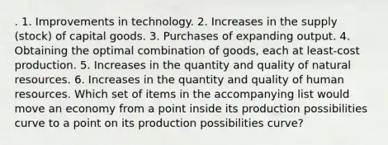 . 1. Improvements in technology. 2. Increases in the supply (stock) of capital goods. 3. Purchases of expanding output. 4. Obtaining the optimal combination of goods, each at least-cost production. 5. Increases in the quantity and quality of natural resources. 6. Increases in the quantity and quality of human resources. Which set of items in the accompanying list would move an economy from a point inside its production possibilities curve to a point on its production possibilities curve?