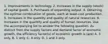 1. Improvements in technology. 2. Increases in the supply (stock) of capital goods. 3. Purchases of expanding output. 4. Obtaining the optimal combination of goods, each at least-cost production. 5. Increases in the quantity and quality of natural resources. 6. Increases in the quantity and quality of human resources. Use the accompanying list to answer the following question. As distinct from the supply factors and demand factor of economic growth, the efficiency factor(s) of economic growth is (are) A. 3 only. B. 1 only. C. 4 only. D. 1 and 3 only.