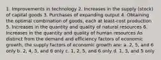 1. Improvements in technology 2. Increases in the supply (stock) of capital goods 3. Purchases of expanding output 4. Obtaining the optimal combination of goods, each at least-cost production 5. Increases in the quantity and quality of natural resources 6. Increases in the quantity and quality of human resources As distinct from the demand and efficiency factors of economic growth, the supply factors of economic growth are: a. 2, 5, and 6 only b. 2, 4, 5, and 6 only c. 1, 2, 5, and 6 only d. 1, 3, and 5 only