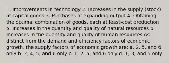 1. Improvements in technology 2. Increases in the supply (stock) of capital goods 3. Purchases of expanding output 4. Obtaining the optimal combination of goods, each at least-cost production 5. Increases in the quantity and quality of <a href='https://www.questionai.com/knowledge/k6l1d2KrZr-natural-resources' class='anchor-knowledge'>natural resources</a> 6. Increases in the quantity and quality of human resources As distinct from the demand and efficiency factors of economic growth, the supply factors of economic growth are: a. 2, 5, and 6 only b. 2, 4, 5, and 6 only c. 1, 2, 5, and 6 only d. 1, 3, and 5 only