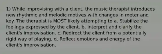 1) While improvising with a client, the music therapist introduces new rhythmic and melodic motives with changes in meter and key. The therapist is MOST likely attempting to a. Stabilize the feelings expressed by the client. b. Interpret and clarify the client's improvisation. c. Redirect the client from a potentially rigid way of playing. d. Reflect emotions and energy of the client's improvisation.