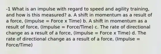 -1 What is an impulse with regard to speed and agility training, and how is this measured? a. A shift in momentum as a result of a force, (Impulse = Force x Time) b. A shift in momentum as a result of force, (Impulse = Force/Time) c. The rate of directional change as a result of a force, (Impulse = Force x Time) d. The rate of directional change as a result of a force, (Impulse = Force/Time)