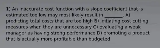 1) An inaccurate cost function with a slope coefficient that is estimated too low may most likely result in ________. A) predicting total costs that are too high B) initiating cost cutting measures when they are unnecessary C) evaluating a weak manager as having strong performance D) promoting a product that is actually more profitable than budgeted