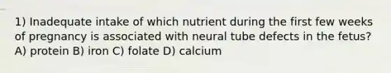 1) Inadequate intake of which nutrient during the first few weeks of pregnancy is associated with neural tube defects in the fetus? A) protein B) iron C) folate D) calcium