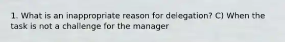 1. What is an inappropriate reason for delegation? C) When the task is not a challenge for the manager