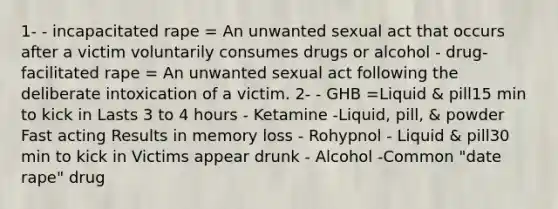 1- - incapacitated rape = An unwanted sexual act that occurs after a victim voluntarily consumes drugs or alcohol - drug-facilitated rape = An unwanted sexual act following the deliberate intoxication of a victim. 2- - GHB =Liquid & pill15 min to kick in Lasts 3 to 4 hours - Ketamine -Liquid, pill, & powder Fast acting Results in memory loss - Rohypnol - Liquid & pill30 min to kick in Victims appear drunk - Alcohol -Common "date rape" drug