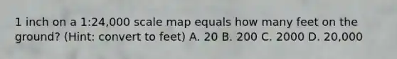 1 inch on a 1:24,000 scale map equals how many feet on the ground? (Hint: convert to feet) A. 20 B. 200 C. 2000 D. 20,000