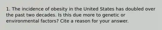 1. The incidence of obesity in the United States has doubled over the past two decades. Is this due more to genetic or environmental factors? Cite a reason for your answer.