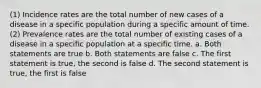 (1) Incidence rates are the total number of new cases of a disease in a specific population during a specific amount of time. (2) Prevalence rates are the total number of existing cases of a disease in a specific population at a specific time. a. Both statements are true b. Both statements are false c. The first statement is true, the second is false d. The second statement is true, the first is false