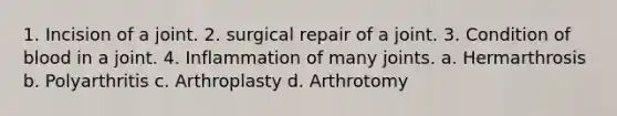 1. Incision of a joint. 2. surgical repair of a joint. 3. Condition of blood in a joint. 4. Inflammation of many joints. a. Hermarthrosis b. Polyarthritis c. Arthroplasty d. Arthrotomy