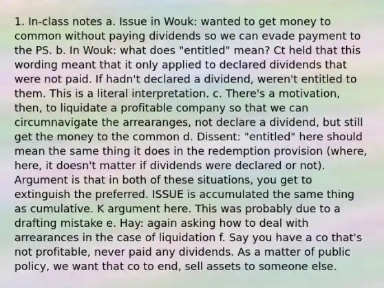 1. In-class notes a. Issue in Wouk: wanted to get money to common without paying dividends so we can evade payment to the PS. b. In Wouk: what does "entitled" mean? Ct held that this wording meant that it only applied to declared dividends that were not paid. If hadn't declared a dividend, weren't entitled to them. This is a literal interpretation. c. There's a motivation, then, to liquidate a profitable company so that we can circumnavigate the arrearanges, not declare a dividend, but still get the money to the common d. Dissent: "entitled" here should mean the same thing it does in the redemption provision (where, here, it doesn't matter if dividends were declared or not). Argument is that in both of these situations, you get to extinguish the preferred. ISSUE is accumulated the same thing as cumulative. K argument here. This was probably due to a drafting mistake e. Hay: again asking how to deal with arrearances in the case of liquidation f. Say you have a co that's not profitable, never paid any dividends. As a matter of public policy, we want that co to end, sell assets to someone else.