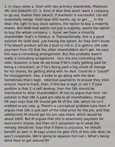 1. In-class notes a. Start with two primary shareholds, Matteson (M) and Ziebarth (Z). b. Kind of deal they want: want a company to go out, market their bleach, if marketer is successful, cos will essentially merge. Gold Seal (GS) wants, og, to get ___ in the deal: the right to buy stock options, the option to buy a majority shares. But Gold Seal wants not just a majority, wants the option to buy the whole company. c. Issue: we have a minority shareholder that's a holdout. d. Transactionally, this is a good solution for Gold Seal, just having the option, bc they don't know if he bleach product will be a bust or not e. Z is gettins 16k side payment from GS that the other shareholders don't get. He says this was a consulting arrangement. But this probably wasn't really a consulting arragnemnt - he's the one controlling the vote. Question is how do we know if he's really getting paid for being a consultant, or if he's being paid a big chunk of change for his shares, for getting along with he deal. Could be a "payoff" for management. Aka, a bribe to go along with the deal. Sometimes that's legit - retention payments to ensure they stick around. Hard to track, then, if this fee is legit or not f. If your position is that Z is self dealing: then the 16k should be distributed to other shareholders. M ries to argue that here. His solution is that 16k is paid pro rata to all shareholders, though HE says says that HE should get 4k of the 16k, which he isn't entitled to pro rata. g. There's a conceptual problem here then: P argues that 16k is just part of the total price for the pie, and that additionally M should get his pro rata share, which would be about 1600. But M argues that this is essentially payment for everyone's shares, but then isn't consistent as to what the remedy should be. Says that if there is unjustice, he should benefit as well. h. M says unless he gets 25% of this side deal, he won't cooperate. We're going to squeeze him out i. What's being done here to get around M?