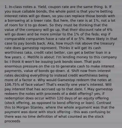 1. In-class notes a. Yield, coupon rate are the same thing. b. If you issue callable bonds, the whole point is that you're betting interest rates will go down, so you can replace those bonds with a borrowing at a lower rate. But here, the rate is at 1%, not a lot of room for it to go down. So they must be thinking that the value of the company will go up, that their discount rate of 6% will go down and be more similar to the 1% of the feds; esp if comparable companies have a rate of 4 or 5%. More likely in that case to pay bonds back. Aka, how much risk above the treasury rate does gamestop represent. Thinks it will get its cash worthiness (aka, credit rate) better, can get a better loan in a few years. c. Metlife is about: I'm lending money to this company bc I think it won't be issuing junk bonds soon. That puts enormous pressure on the co to generate cash to make interest payments, value of bonds go down. d. Shift now from interest rates deciding everything to instead credit worthiness being more of a factor e. Why would Gamestop redeem the notes at 106.75% of face value? That's exactly one year's interest. Will pay interest that has accrued up to that date. f. May gamestop redeem the notes with proceeds of a debt offering? yes, if redemption does occur within 120 days of an equity offering (stock offering, as opposed to bond offering or loan). Contrast this to Morgan Stanley, where the whole argument was that the payment was done with stock offering - this was confusing bc there was no time definition of what counted as the stock proceeds