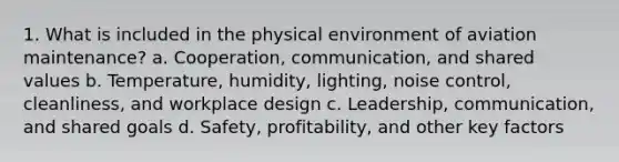 1. What is included in the physical environment of aviation maintenance? a. Cooperation, communication, and shared values b. Temperature, humidity, lighting, noise control, cleanliness, and workplace design c. Leadership, communication, and shared goals d. Safety, profitability, and other key factors