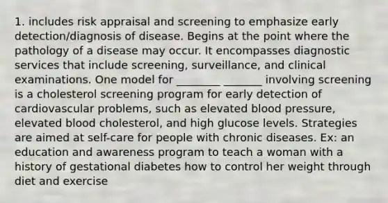 1. includes risk appraisal and screening to emphasize early detection/diagnosis of disease. Begins at the point where the pathology of a disease may occur. It encompasses diagnostic services that include screening, surveillance, and clinical examinations. One model for ________ _______ involving screening is a cholesterol screening program for early detection of cardiovascular problems, such as elevated <a href='https://www.questionai.com/knowledge/kD0HacyPBr-blood-pressure' class='anchor-knowledge'>blood pressure</a>, elevated blood cholesterol, and high glucose levels. Strategies are aimed at self-care for people with chronic diseases. Ex: an education and awareness program to teach a woman with a history of gestational diabetes how to control her weight through diet and exercise