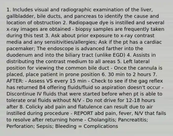 1. Includes visual and radiographic examination of the liver, gallbladder, bile ducts, and pancreas to identify the cause and location of obstruction 2. Radiopaque dye is instilled and several x-ray images are obtained - biopsy samples are frequently taken during this test 3. Ask about prior exposure to x-ray contrast media and any sensitivities/allergies; Ask if the pt has a cardiac pacemaker; The endoscope is advanced farther into the duodenum and into the biliary tract (unlike EGD) 4. Assists in distributing the contrast medium to all areas 5. Left lateral position for viewing the common bile duct - Once the cannula is placed, place patient in prone position 6. 30 min to 2 hours 7. AFTER: - Assess VS every 15 min - Check to see if the gag reflex has returned B4 offering fluids/fluid so aspiration doesn't occur - Discontinue IV fluids that were started before when pt is able to tolerate oral fluids without N/V - Do not drive for 12-18 hours after 8. Colicky abd pain and flatulence can result due to air instilled during procedure - REPORT abd pain, fever, N/V that fails to resolve after returning home - Cholangitis; Pancreatitis; Perforation; Sepsis; Bleeding = Complications