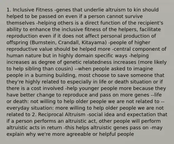 1. Inclusive Fitness -genes that underlie altruism to kin should helped to be passed on even if a person cannot survive themselves -helping others is a direct function of the recipient's ability to enhance the inclusive fitness of the helpers, facilitate reproduction even if it does not affect personal production of offspring (Burnstein, Crandall, Kitayama) -people of higher reproductive value should be helped more -central component of human nature but in highly domain specific ways -helping increases as degree of genetic relatedness increases (more likely to help sibling than cousin) --when people asked to imagine people in a burning building, most choose to save someone that they're highly related to especially in life or death situation or if there is a cost involved -help younger people more because they have better change to reproduce and pass on more genes --life or death: not willing to help older people we are not related to --everyday situation: more willing to help older people we are not related to 2. Reciprocal Altruism -social idea and expectation that if a person performs an altruistic act, other people will perform altruistic acts in return -this helps altruistic genes pass on -may explain why we're more agreeable or helpful people