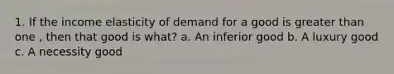 1. If the income elasticity of demand for a good is greater than one , then that good is what? a. An inferior good b. A luxury good c. A necessity good