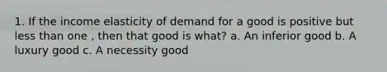 1. If the income elasticity of demand for a good is positive but less than one , then that good is what? a. An inferior good b. A luxury good c. A necessity good