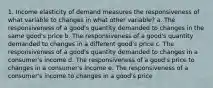 1. Income elasticity of demand measures the responsiveness of what variable to changes in what other variable? a. The responsiveness of a good's quantity demanded to changes in the same good's price b. The responsiveness of a good's quantity demanded to changes in a different good's price c. The responsiveness of a good's quantity demanded to changes in a consumer's income d. The responsiveness of a good's price to changes in a consumer's income e. The responsiveness of a consumer's income to changes in a good's price